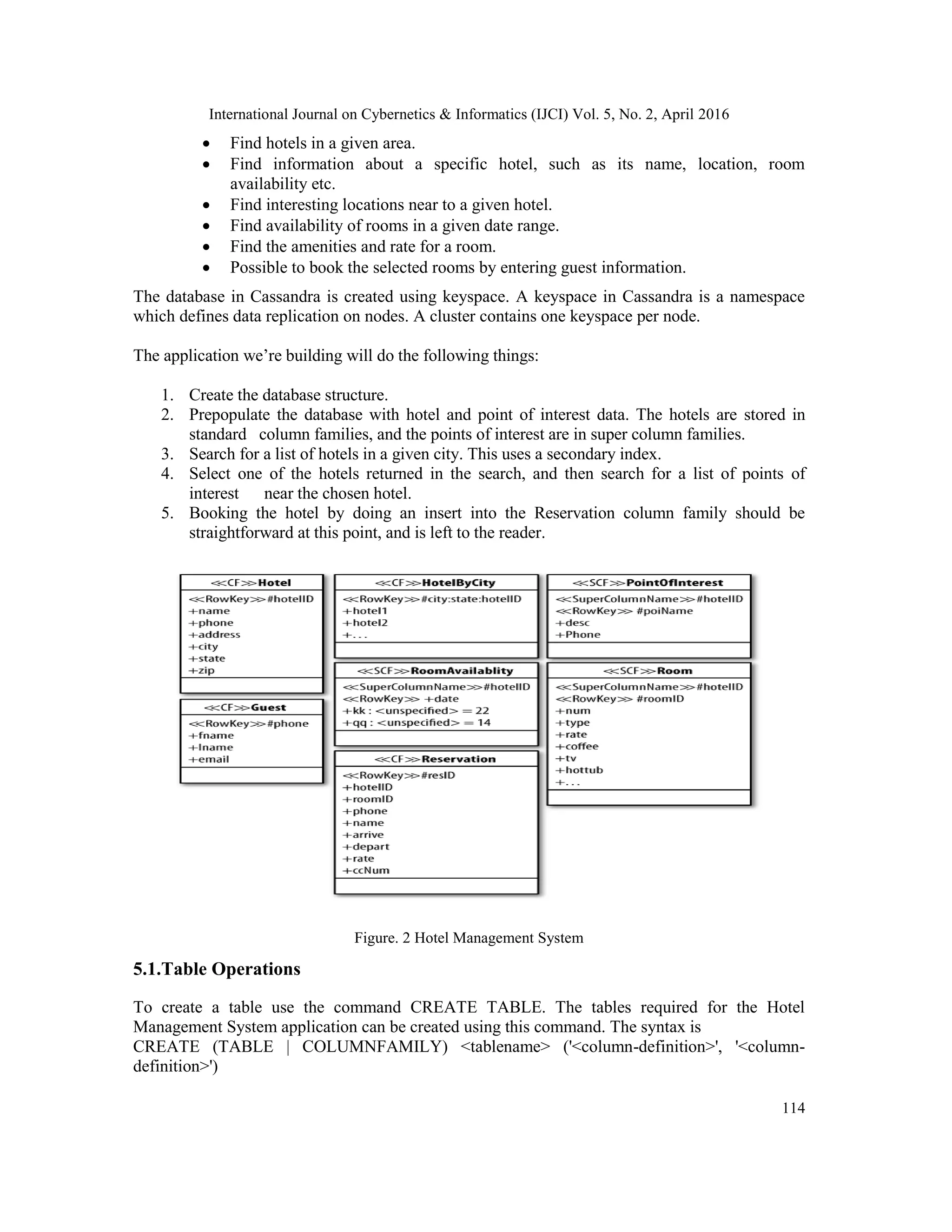 International Journal on Cybernetics & Informatics (IJCI) Vol. 5, No. 2, April 2016
114
 Find hotels in a given area.
 Find information about a specific hotel, such as its name, location, room
availability etc.
 Find interesting locations near to a given hotel.
 Find availability of rooms in a given date range.
 Find the amenities and rate for a room.
 Possible to book the selected rooms by entering guest information.
The database in Cassandra is created using keyspace. A keyspace in Cassandra is a namespace
which defines data replication on nodes. A cluster contains one keyspace per node.
The application we’re building will do the following things:
1. Create the database structure.
2. Prepopulate the database with hotel and point of interest data. The hotels are stored in
standard column families, and the points of interest are in super column families.
3. Search for a list of hotels in a given city. This uses a secondary index.
4. Select one of the hotels returned in the search, and then search for a list of points of
interest near the chosen hotel.
5. Booking the hotel by doing an insert into the Reservation column family should be
straightforward at this point, and is left to the reader.
Figure. 2 Hotel Management System
5.1.Table Operations
To create a table use the command CREATE TABLE. The tables required for the Hotel
Management System application can be created using this command. The syntax is
CREATE (TABLE | COLUMNFAMILY) <tablename> ('<column-definition>', '<column-
definition>')
 
