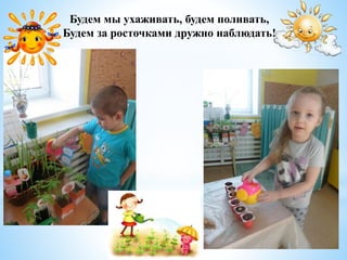 Будем мы ухаживать, будем поливать,
Будем за росточками дружно наблюдать!
 