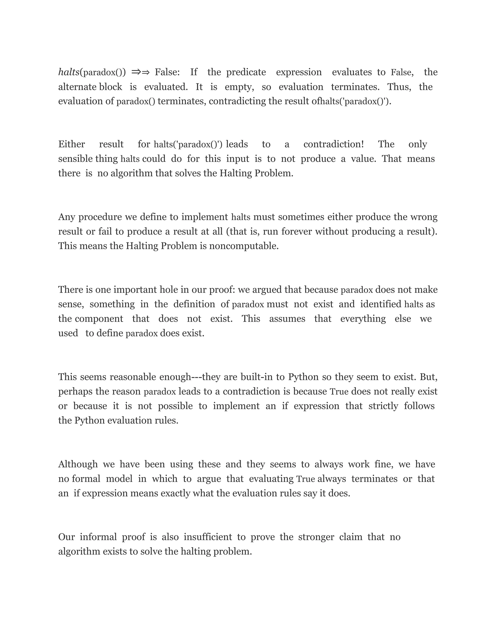 halts(paradox()) ⇒⇒ False: If the predicate expression evaluates to False, the
alternate block is evaluated. It is empty, so evaluation terminates. Thus, the
evaluation of paradox() terminates, contradicting the result ofhalts('paradox()').
Either result for halts('paradox()') leads to a contradiction! The only
sensible thing halts could do for this input is to not produce a value. That means
there is no algorithm that solves the Halting Problem.
Any procedure we define to implement halts must sometimes either produce the wrong
result or fail to produce a result at all (that is, run forever without producing a result).
This means the Halting Problem is noncomputable.
There is one important hole in our proof: we argued that because paradox does not make
sense, something in the definition of paradox must not exist and identified halts as
the component that does not exist. This assumes that everything else we
used to define paradox does exist.
This seems reasonable enough---they are built-in to Python so they seem to exist. But,
perhaps the reason paradox leads to a contradiction is because True does not really exist
or because it is not possible to implement an if expression that strictly follows
the Python evaluation rules.
Although we have been using these and they seems to always work fine, we have
no formal model in which to argue that evaluating True always terminates or that
an if expression means exactly what the evaluation rules say it does.
Our informal proof is also insufficient to prove the stronger claim that no
algorithm exists to solve the halting problem.
 