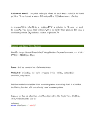 Reduction Proofs. The proof technique where we show that a solution for some
problem PP can be used to solve a different problem QQ is known as a reduction.
A problem QQ is reducible to a problem PP if a solution to PP could be used
to solveQQ. This means that problem QQ is no harder than problem PP, since a
solution to problem QQ leads to a solution to problem PP.
Example 12.1: Prints-Three Problem
Consider the problem of determining if an application of a procedure would ever print 3:
Prints-ThreePrints-Three
Input: A string representing a Python program.
Output: If evaluating the input program would print 3, output True;
otherwise, output False.
We show the Prints-Three Problem is noncomputable by showing that it is as hard as
the Halting Problem, which we already know is noncomputable.
Suppose we had an algorithm printsThree that solves the Prints-Three Problem.
Then, we could define halts as:
defhalts(p):
return printsThree(p + '; print(3)')
 