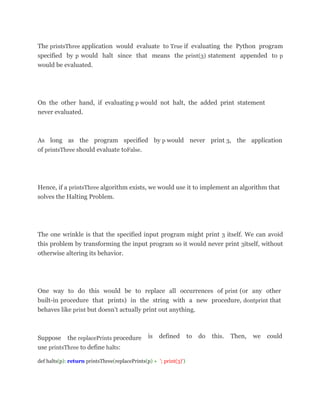 The printsThree application would evaluate to True if evaluating the Python program
specified by p would halt since that means the print(3) statement appended to p
would be evaluated.
On the other hand, if evaluating p would not halt, the added print statement
never evaluated.
As long as the program specified by p would never print 3, the application
of printsThree should evaluate toFalse.
Hence, if a printsThree algorithm exists, we would use it to implement an algorithm that
solves the Halting Problem.
The one wrinkle is that the specified input program might print 3 itself. We can avoid
this problem by transforming the input program so it would never print 3itself, without
otherwise altering its behavior.
One way to do this would be to replace all occurrences of print (or any other
built-in procedure that prints) in the string with a new procedure, dontprint that
behaves like print but doesn't actually print out anything.
Suppose the replacePrints procedure
use printsThree to define halts:
is defined to do this. Then, we could
def halts(p): return printsThree(replacePrints(p) + '; print(3)')
 