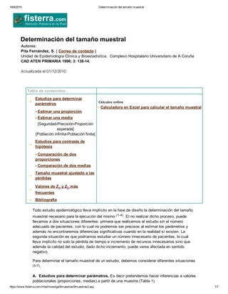 16/8/2015 Determinación del tamaño muestral
https://www.fisterra.com/mbe/investiga/9muestras/9muestras2.asp 1/7
Determinación del tamaño muestral
Autores:  
Pita Fernández, S. [ Correo de contacto ]
Unidad de Epidemiología Clínica y Bioestadística.  Complexo Hospitalario Universitario de A Coruña
CAD ATEN PRIMARIA 1996; 3: 138­14.
Actualizada el 01/12/2010. 
 
 
 Tabla de contenidos:  
 
Estudios para determinar
parámetros
  ­ Estimar una proporción
  ­ Estimar una media
[Seguridad­Precisión­Proporción
esperada]
[Población infinita­Población finita]
Estudios para contraste de
hipótesis
­ Comparación de dos
proporciones
­ Comparación de dos medias
Tamaño muestral ajustado a las
pérdidas
Valores de Za y Zb más
frecuentes
  Bibliografía
 
Cálculos online
 Calculadora en Excel para calcular el tamaño muestral
 
Todo estudio epidemiológico lleva implícito en la fase de diseño la determinación del tamaño
muestral necesario para la ejecución del mismo (1­4). El no realizar dicho proceso, puede
llevarnos a dos situaciones diferentes: primera que realicemos el estudio sin el número
adecuado de pacientes, con lo cual no podremos ser precisos al estimar los parámetros y
además no encontraremos diferencias significativas cuando en la realidad sí existen. La
segunda situación es que podríamos estudiar un número innecesario de pacientes, lo cual
lleva implícito no solo la pérdida de tiempo e incremento de recursos innecesarios sino que
además la calidad del estudio, dado dicho incremento, puede verse afectada en sentido
negativo.
Para determinar el tamaño muestral de un estudio, debemos considerar diferentes situaciones
(5­7):
A.  Estudios para determinar parámetros. Es decir pretendemos hacer inferencias a valores
poblacionales (proporciones, medias) a partir de una muestra (Tabla 1).
 