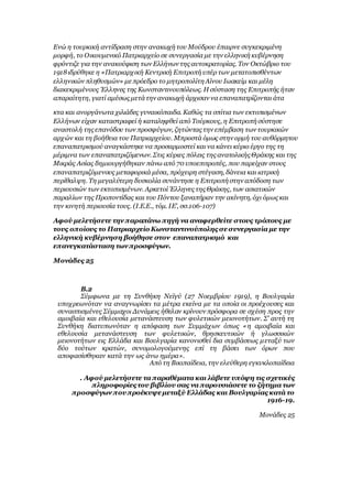 Ενώ η τουρκική αντίδραση στην ανακωχή του Μούδρου έπαιρνε συγκεκριμένη
μορφή, το Οικουμενικό Πατριαρχείο σε συνεργασία με την ελληνική κυβέρνηση
φρόντιζε για την ανακούφιση των Ελλήνων της αυτοκρατορίας. Τον Οκτώβριο του
1918ιδρύθηκε η «Πατριαρχική Κεντρική Επιτροπή υπέρ των μετατοπισθέντων
ελληνικών πληθυσμών» μεπρόεδρο το μητροπολίτη Αίνου Ιωακείμ και μέλη
διακεκριμένους Έλληνες της Κωνσταντινουπόλεως. Η σύσταση της Επιτροπής ήταν
απαραίτητη, γιατί αμέσως μετάτην ανακωχή άρχισαν να επαναπατρίζονται άτα
κτα και ανοργάνωτα χιλιάδες γυναικόπαιδα. Καθώς τα σπίτια των εκτοπισμένων
Ελλήνων είχαν καταστραφεί ή καταληφθεί από Τούρκους, η Επιτροπή σύστησε
αναστολή της επανόδου των προσφύγων, ζητώντας την επέμβαση των τουρκικών
αρχών και τη βοήθεια του Πατριαρχείου. Μπροστά όμως στην ορμή του αυθόρμητου
επαναπατρισμού αναγκάστηκε να προσαρμοστεί και να κάνει κύριο έργο της τη
μέριμνα των επαναπατριζόμενων. Στις κύριες πόλεις της ανατολικής Θράκης και της
Μικράς Ασίας δημιουργήθηκαν πάνω από 70 υποεπιτροπές, που παρείχαν στους
επαναπατριζόμενους μεταφορικά μέσα, πρόχειρη στέγαση, δάνεια και ιατρική
περίθαλψη. Τη μεγαλύτερη δυσκολία συνάντησε η Επιτροπή στην απόδοση των
περιουσιών των εκτοπισμένων. Αρκετοί Έλληνες της Θράκης, των ασιατικών
παραλίων της Προποντίδας και του Πόντου ξαναπήραν την ακίνητη, όχι όμως και
την κινητή περιουσία τους. (Ι.Ε.Ε., τόμ. ΙΕ', σσ.106-107)
Αφού μελετήσετε την παραπάνω πηγή να αναφερθείτε στους τρόπους με
τους οποίους το Πατριαρχείο Κωνσταντινούπολης σεσυνεργασία με την
ελληνική κυβέρνηση βοήθησε στον επαναπατρισμό και
επανεγκατάσταση των προσφύγων.
Μονάδες 25
Β.2
Σύμφωνα με τη Συνθήκη Νεϊγύ (27 Νοεμβρίου 1919), η Βουλγαρία
υποχρεωνόταν να αναγνωρίσει τα μέτρα εκείνα με τα οποία οι προέχουσες και
συνασπισμένες Σύμμαχοι Δυνάμεις ήθελαν κρίνουν πρόσφορα σε σχέση προς την
αμοιβαία και εθελουσία μετανάστευση των φυλετικών μειονοτήτων. Σ’ αυτή τη
Συνθήκη διατυπωνόταν η απόφαση των Συμμάχων όπως «η αμοιβαία και
εθελουσία μετανάστευση των φυλετικών, θρησκευτικών ή γλωσσικών
μειονοτήτων εις Ελλάδα και Βουλγαρία κανονισθεί δια συμβάσεως μεταξύ των
δύο τούτων κρατών, συνομολογούμενης επί τη βάσει των όρων που
αποφασίσθηκαν κατά την ως άνω ημέρα».
Από τη Βικιπαίδεια, την ελεύθερη εγκυκλοπαίδεια
. Αφού μελετήσετε τα παραθέματα και λάβετε υπόψη τις σχετικές
πληροφορίες του βιβλίου σας να παρουσιάσετε το ζήτημα των
προσφύγων πουπροέκυψεμεταξύ Ελλάδας και Βουλγαρίας κατά το
1916-19.
Μονάδες 25
 