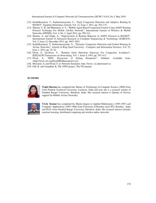 International Journal of Computer Networks & Communications (IJCNC) Vol.8, No.3, May 2016
179
[12] Senthilkumaran, T., Sankaranarayanan, V., “Early Congestion Detection and Adaptive Routing In
MANET”, Egyptian Informatics Journal, Vol. 12, Issue 3, 2011, pp. 165–175.
[13] Sharma, V. K. and Bhadauria, S. S., “Mobile Agent Based Congestion Control Using AODV Routing
Protocol Technique For Mobile Ad-Hoc Network”, International Journal of Wireless & Mobile
Networks (IJWMN), Vol. 4, No. 2, April 2012, pp. 299-314.
[14] Sharma, A. and Singh, A., “Improvement in Routing Behavior of AODV Protocol in MANET”.
International Journal of Advanced Research in Computer Engineering & Technology (IJARCET),
Vol. 2, Issue 12, December 2013, pp. 3047–3051.
[15] Senthilkumaran, T, Sankaranarayanan, V., “Dynamic Congestion Detection and Control Routing In
Ad hoc Networks”, Journal of King Saud University - Computer and Information Sciences, Vol. 25,
Issue 1, 2013, pp. 25–34
[16] Floyd, S., Jacobson, V., “Random Early Detection Gateways For Congestion Avoidance”,
IEEE/ACM Transactions on Networking, Vol. 1, Issue 4, 1993, pp. 397–413.
[17] Floyd, S., “RED: Discussion of Setting Parameters”. [Online]. Available from:
<http://www.icir.org/floyd/REDparameters.txt>.
[18] McCanne, S. and Floyd, S. ns Network Simulator, http: //www. isi.edu/nsnam/ ns.
[19] Fall, K. and Varadhan, K. The VINT project. The NS manual.
AUTHORS
Tripti Sharma has completed her Master of Technology in Computer Science (2009) from
Uttar Pradesh Technical University, Lucknow, India and now she is a research scholar of
Gurukul Kangri University, Haridwar, India. Her research interest is Quality of Service
support for Mobile Ad hoc Networks.
Vivek Kumar has completed his Master degree in Applied Mathematics (1985-1987) and
Computer Applications (1987-1988) from University of Roorkee (now IIT), Roorkee , India
and Ph.D. from Gurukul Kangri University, Haridwar, India. His research interest includes
machine learning, distributed computing and wireless adhoc networks
 