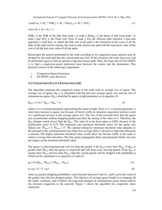 International Journal of Computer Networks & Communications (IJCNC) Vol.8, No.3, May 2016
170
LinkCostj = (K1 * SNRi,j) + (K2 * Delayi,j) + (K3 * NLTj) (1)
where K1 + K2 + K3 = 1
SNRi,j is the SNR of the link from node i to node j, Delayi,j is the delay of link from node i to
node j and NLTj is the Node Life Time of node j. For the efficient path selection a max-min
approach is used here, in which the link cost of the path is the minimum of the costs of all the
links of the path and for routing, the source node chooses the path with the maximum value of the
cost of all the link costs value of all the paths.
Based upon the actions performed by the node according to its congestion status, packets may be
dropped by the node and thus the current path may fail. In this situation, the route discovery will
be performed again to find an optimal congestion aware path. Thus, the main aim of CLCAODV
is to find a congestion-aware optimized route between the source and the destination. This
protocol consists of the following components:
i. Congestion Status Estimation
ii. LCAODV route discovery
3.1 CONGESTION STATUS ESTIMATION [16]
The algorithm estimates the congestion status of the node with an average size of queue. The
average size of queue (Qavg) is calculated with the previous average queue size and the size of
instantaneous queue (Qinst) modified by queue weight parameter as in equation (2).
Qavg = (1-w) * Qavg + Qinst * w (2)
where w is a constant parameter representing the queue weight. Since w is a constant parameter, a
short-term increase in queue size because of bursty traffic or transient congestion need not result
in a significant increase in the average queue size. The size of the transient burst that the queue
can accommodate without dropping packets provides the setting of the value of w. Therefore, the
Qavg changes much slower than the Qinst. The value of w has been taken as 0.002, because of the
justification given in [17]. The minimum and maximum threshold values for the queue size
(Qsize) are: Thmin = 5, Thmax = 15. The optimal setting for minimum threshold value depends on
the demand of the communication that either low average delay is desired or high link utilization
is desired. The higher minimum threshold value would allow the burstier traffic at the node to
achieve average link utilization. The link speed, propagation delay and maximum buffer size also
put impact on the minimum threshold value.
The queue is non-congested and will not drop the packet if the Qavg is less than Thmin. If Qavg is
greater than Thmax then the queue is congested and will drop every arriving packet. If the Qavg is
greater than Thmin and less than Thmax, then the current packet will be dropped with probability p
which can be calculated as in equations (3) and (4).
pd = 0.1(Qavg - Thmin) / (Thmax - Thmin) (3)
p = pd / (1 - C * pd) (4)
where pd (packet dropping probability) varies linearly between 0 and 0.1, and C gives the count of
the packet since the last dropped packet. The objective of average queue length is to integrate all
the traffic variations, and it follows the long-term changes of instantaneous queue which reflects
the insistent congestion in the network. Figure 1 shows the algorithm for congestion status
estimation
 