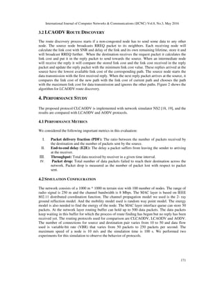 International Journal of Computer Networks & Communications (IJCNC) Vol.8, No.3, May 2016
171
3.2 LCAODV ROUTE DISCOVERY
The route discovery process starts if a non-congested node has to send some data to any other
node. The source node broadcasts RREQ packet to its neighbors. Each receiving node will
calculate the link cost with SNR and delay of the link and its own remaining lifetime, store it and
will broadcast RREQ further. When the destination receives the request packet it calculates the
link cost and put it in the reply packet to send towards the source. When an intermediate node
will receive the reply it will compare the stored link cost and the link cost received in the reply
packet and update the reply packet with the minimum link cost value. These replies arrived at the
source have the lowest available link cost of the corresponding path. The source node starts the
data transmission with the first received reply. When the next reply packet arrives at the source, it
compares the link cost of the new path with the link cost of current path and chooses the path
with the maximum link cost for data transmission and ignores the other paths. Figure 2 shows the
algorithm for LCAODV route discovery.
4. PERFORMANCE STUDY
The proposed protocol CLCAODV is implemented with network simulator NS2 [18, 19], and the
results are compared with LCAODV and AODV protocols.
4.1 PERFORMANCE METRICS
We considered the following important metrics in this evaluation:
I. Packet delivery fraction (PDF): The ratio between the number of packets received by
the destination and the number of packets sent by the source.
II. End-to-end delay (E2E): The delay a packet suffers from leaving the sender to arriving
at the receiver.
III. Throughput: Total data received by receiver in a given time interval.
IV. Packet drop: Total number of data packets failed to reach their destination across the
network. Packet drop is measured as the number of packet lost with respect to packet
sent.
4.2 SIMULATION CONFIGURATION
The network consists of a 1000 m * 1000 m terrain size with 100 number of nodes. The range of
radio signal is 250 m and the channel bandwidth is 8 Mbps. The MAC layer is based on IEEE
802.11 distributed coordination function. The channel propagation model we used is the 2- ray
ground reflection model. And the mobility model used is random way point model. The energy
model is also needed to find the energy of the node. The MAC layer interface queue can store 50
packets. At the network layer routing buffer can hold up to 500 data packets. The data packets
keep waiting in this buffer for which the process of route finding has begun but no reply has been
received yet. The routing protocols used for comparison are CLCAODV, LCAODV and AODV.
The number of connections for source and destination pair varies from 10 to 50 and data flow
used is variable-bit rate (VBR) that varies from 50 packets to 250 packets per second. The
maximum speed of a node is 10 m/s and the simulation time is 100 s. We performed two
experiments for this simulation to observe the behavior of protocols.
 