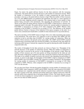 International Journal of Computer Networks & Communications (IJCNC) Vol.8, No.3, May 2016
174
Figure 3(a) shows the packet delivery fraction for the three protocols with the increasing
connections. The packet delivery fraction decreases as the number of connections increase. When
the number of connections is less, the number of nodes commencing the route discovery
procedure is also less so the packet delivery fraction is high. When the number of flows increases
up to 50, more RREQ packets are produced and transferred; this leads to a more ingestion of
queue at the node, triggering network congestion. This situation leads to lesser number of data
packets being conveyed at the destinations, thus degrading the performance of network. As
shown in the figure the packet delivery fraction of CLCAODV is high because it chooses non-
congested nodes in the path. The packet delivery fraction for varying number of connections of
CLCAODV is increased by an average of 4% when compared to the AODV. Whereas when
compared to the LCAODV, it increases by an average of 2.2%. The difference in the attained
packet delivery fraction is because of the reduction of the queue occupancy at the node. As a
result, more communication bandwidth is available for data transmission for successful delivery.
The end-to-end delay of CLCAODV shown in Figure 3(b) is low while transmitting data packets
to the destinations. The result shows 14% reduction in end to end delay than AODV and 10%
reduction in end to end delay than LCAODV for varying number of connections. When the
number of flows increases, the network carries more traffic. The AODV and LCAODV acquired
congestion due to increasing traffic flow but the CLCAODV is not affected to the same degree by
increasing traffic because it selected the congestion free path by directing the traffic through non-
congested nodes only.
The results of throughput for the three protocols are shown in Figure 3(c). Throughput of the
network decreases as the number of connections increase. When the number of connections is
less, more data is received by the receiver so the throughput of the network is high. When the
number of flows increases up to 50, more packets are being transmitted by the nodes per unit
time; this leads to high queue occupation at the node, causing the situation of network congestion.
This leads to less number of packets received at the receiver, thus degrading the performance of
network. As shown in the figure, the throughput of CLCAODV is high in comparison of AODV
and LCAODV since CLCAODV considers the congestion avoidance mechanism. The throughput
for varying number of connections of CLCAODV is increased by an average of 10% when
compared to AODV. Whereas, when compared to the LCAODV, it increases by an average of
5.8% over the network.
We can infer from Figure 3(d) that the packets dropped for varying number of connection is less
for CLCAODV when compared to AODV and LCAODV. Since the route selected in CLCAODV
is the optimum non- congested route and the reduction in packet drop is achieved by monitoring
the status of queue at the node, and hence preventing unnecessary routing re-discovery when the
network suffers from congestion due to increasing number of flows. The results show an average
of 4.4% less drop of packets for varying number of connections as compared to AODV protocol
and 2.9% less than LCAODV protocol.
 