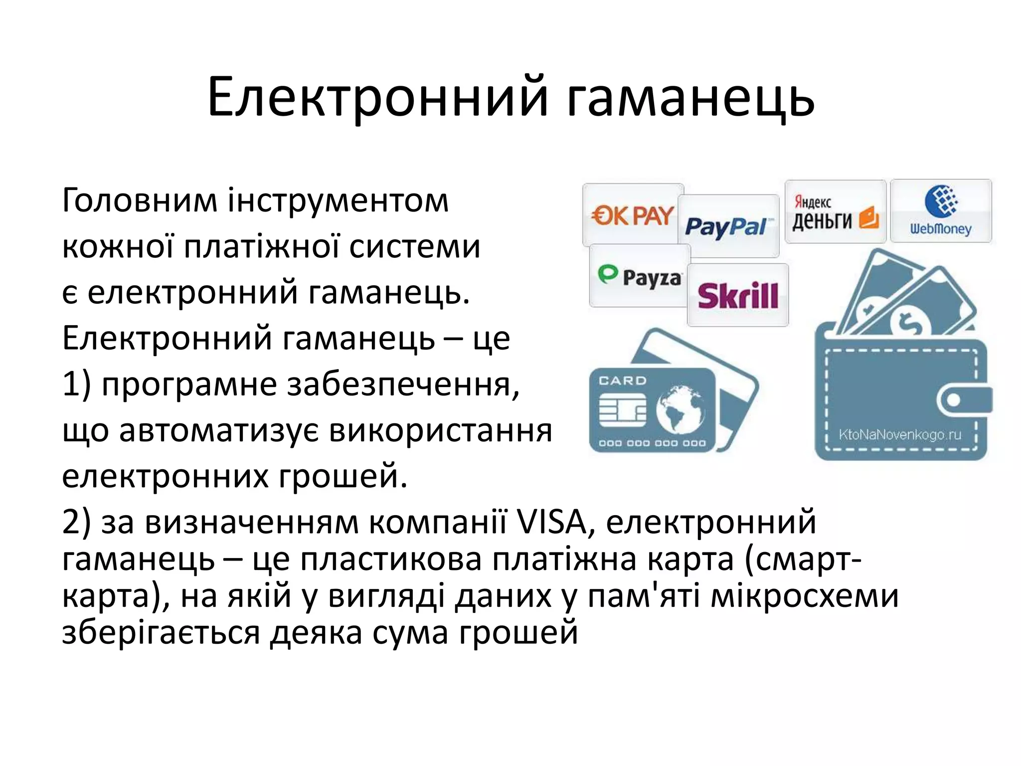 Електронний гаманець
Головним інструментом
кожної платіжної системи
є електронний гаманець.
Електронний гаманець – це
1) програмне забезпечення,
що автоматизує використання
електронних грошей.
2) за визначенням компанії VISA, електронний
гаманець – це пластикова платіжна карта (смарт-
карта), на якій у вигляді даних у пам'яті мікросхеми
зберігається деяка сума грошей
 
