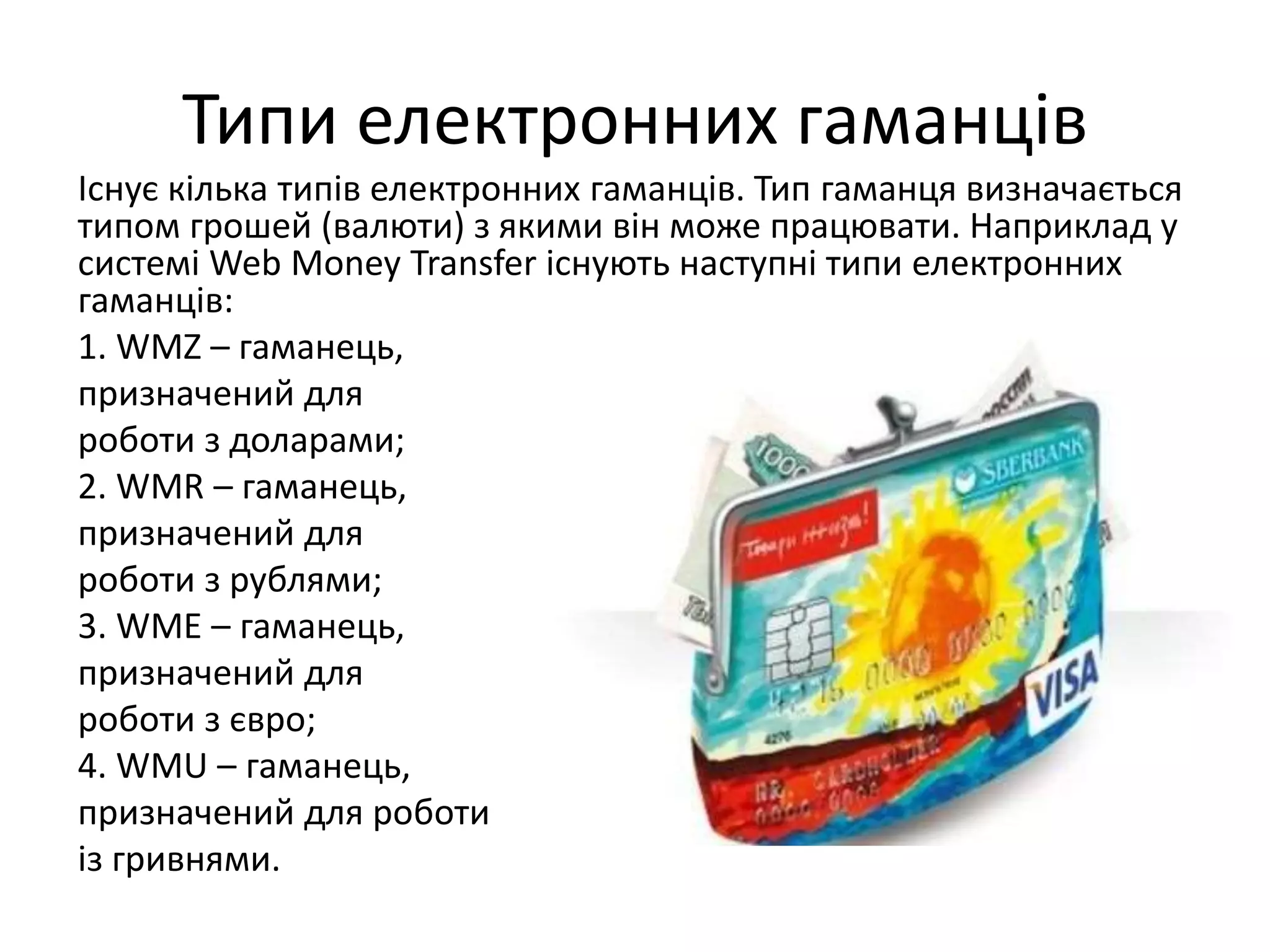 Типи електронних гаманців
Існує кілька типів електронних гаманців. Тип гаманця визначається
типом грошей (валюти) з якими він може працювати. Наприклад у
системі Web Money Transfer існують наступні типи електронних
гаманців:
1. WMZ – гаманець,
призначений для
роботи з доларами;
2. WMR – гаманець,
призначений для
роботи з рублями;
3. WME – гаманець,
призначений для
роботи з євро;
4. WMU – гаманець,
призначений для роботи
із гривнями.
 