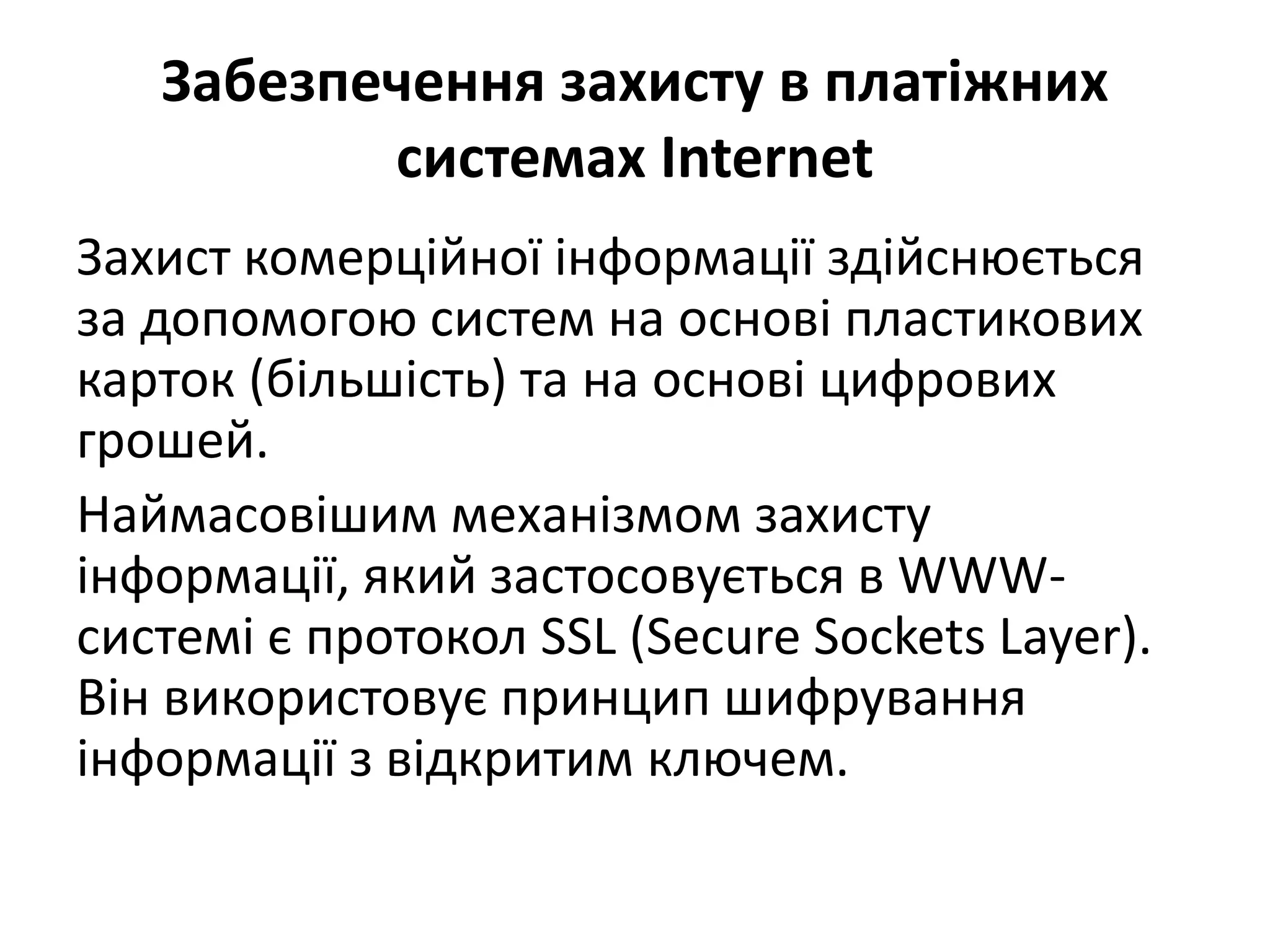 Забезпечення захисту в платіжних
системах Internet
Захист комерційної інформації здійснюється
за допомогою систем на основі пластикових
карток (більшість) та на основі цифрових
грошей.
Наймасовішим механізмом захисту
інформації, який застосовується в WWW-
системі є протокол SSL (Secure Sockets Layer).
Він використовує принцип шифрування
інформації з відкритим ключем.
 