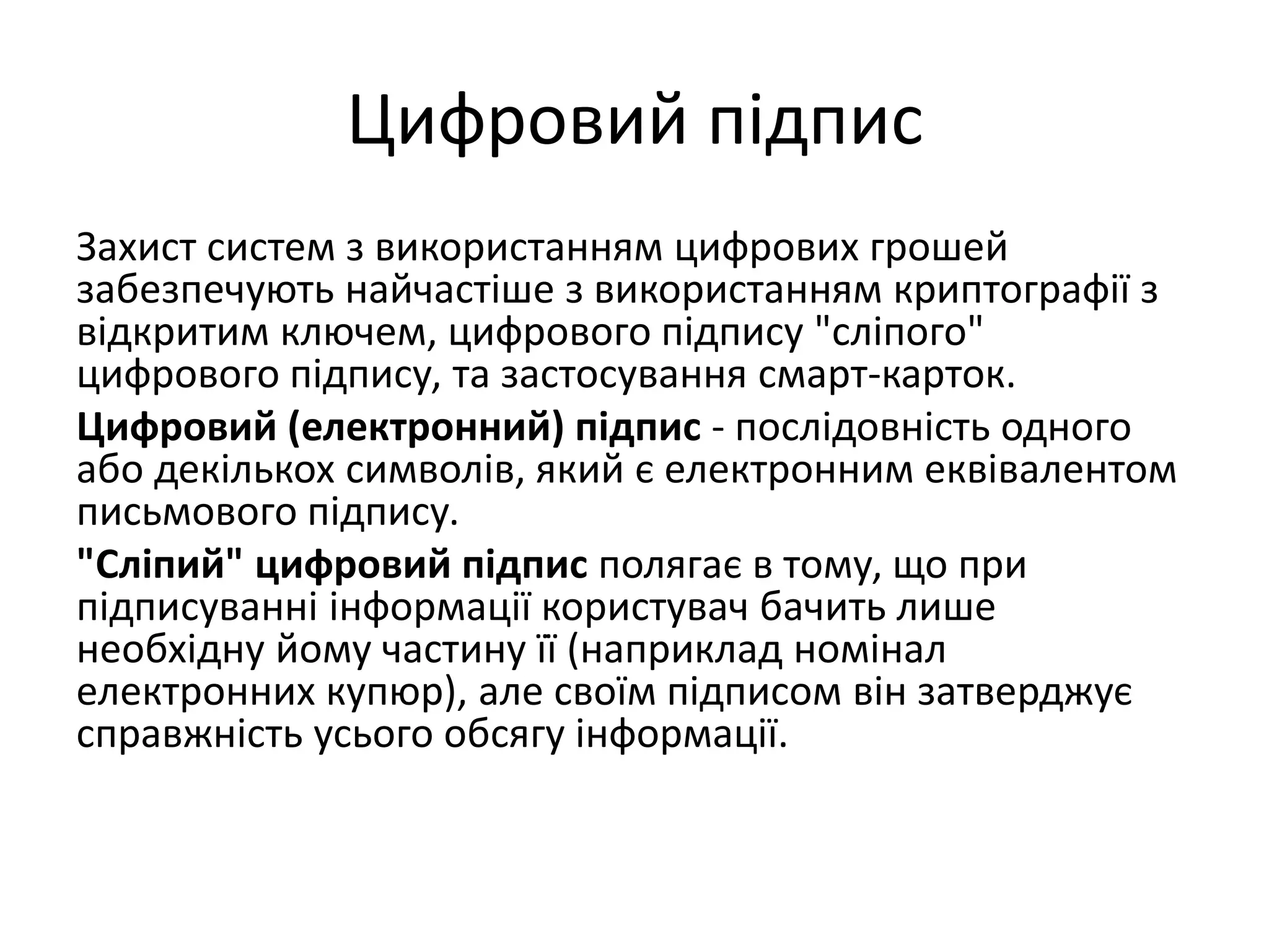 Цифровий підпис
Захист систем з використанням цифрових грошей
забезпечують найчастіше з використанням криптографії з
відкритим ключем, цифрового підпису "сліпого"
цифрового підпису, та застосування смарт-карток.
Цифровий (електронний) підпис - послідовність одного
або декількох символів, який є електронним еквівалентом
письмового підпису.
"Сліпий" цифровий підпис полягає в тому, що при
підписуванні інформації користувач бачить лише
необхідну йому частину її (наприклад номінал
електронних купюр), але своїм підписом він затверджує
справжність усього обсягу інформації.
 