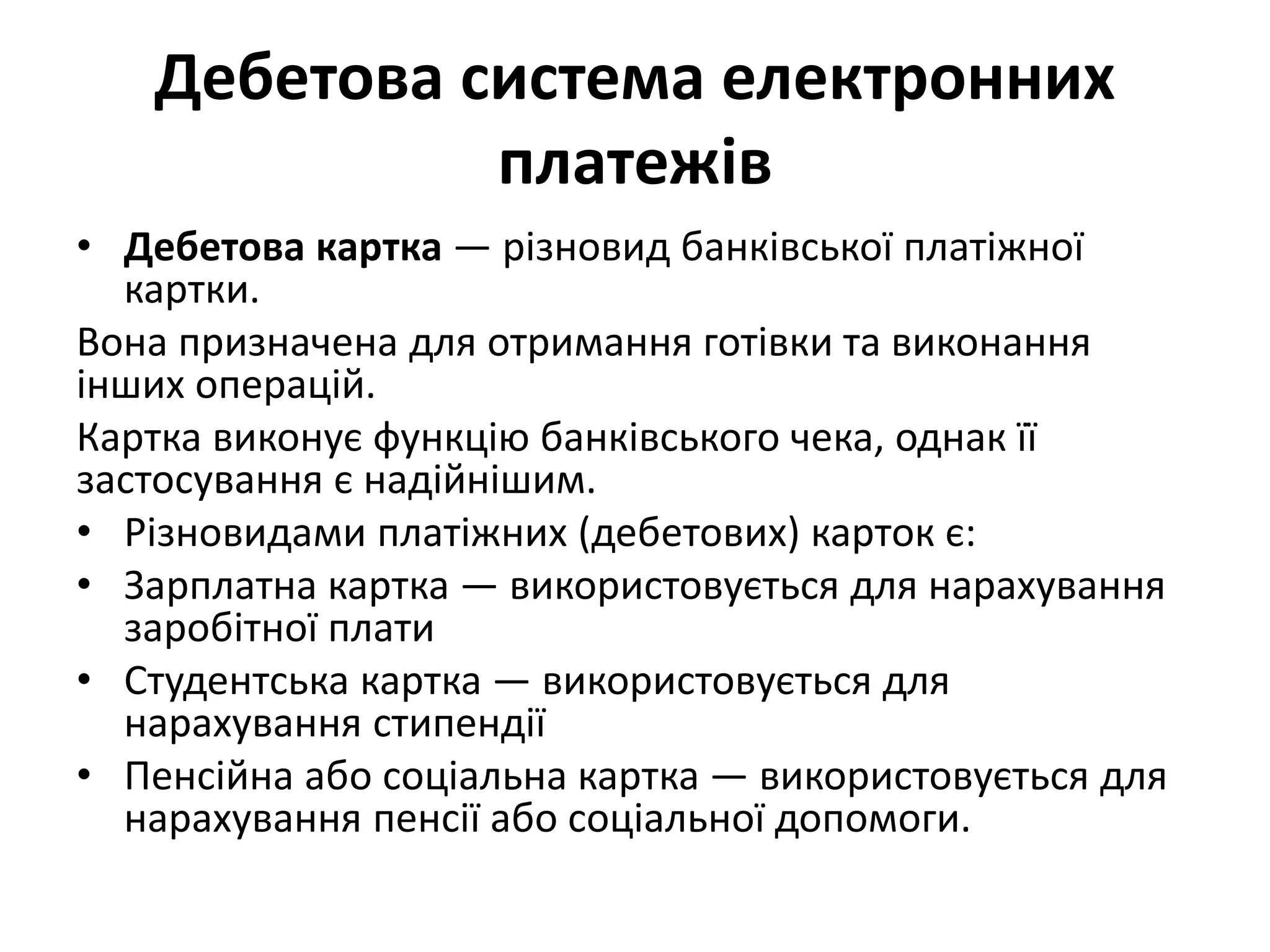 Дебетова система електронних
платежів
• Дебетова картка — різновид банківської платіжної
картки.
Вона призначена для отримання готівки та виконання
інших операцій.
Картка виконує функцію банківського чека, однак її
застосування є надійнішим.
• Різновидами платіжних (дебетових) карток є:
• Зарплатна картка — використовується для нарахування
заробітної плати
• Студентська картка — використовується для
нарахування стипендії
• Пенсійна або соціальна картка — використовується для
нарахування пенсії або соціальної допомоги.
 