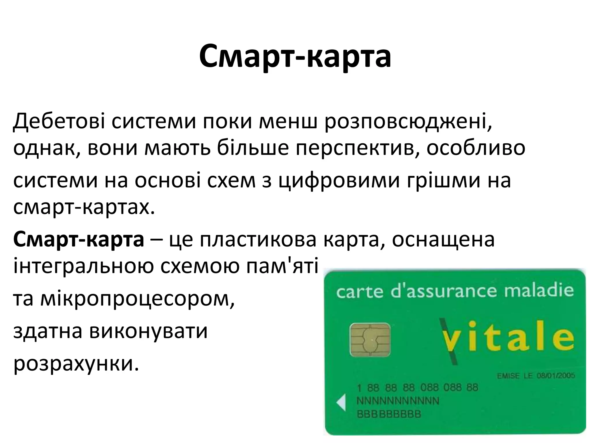 Смарт-карта
Дебетові системи поки менш розповсюджені,
однак, вони мають більше перспектив, особливо
системи на основі схем з цифровими грішми на
смарт-картах.
Смарт-карта – це пластикова карта, оснащена
інтегральною схемою пам'яті
та мікропроцесором,
здатна виконувати
розрахунки.
 