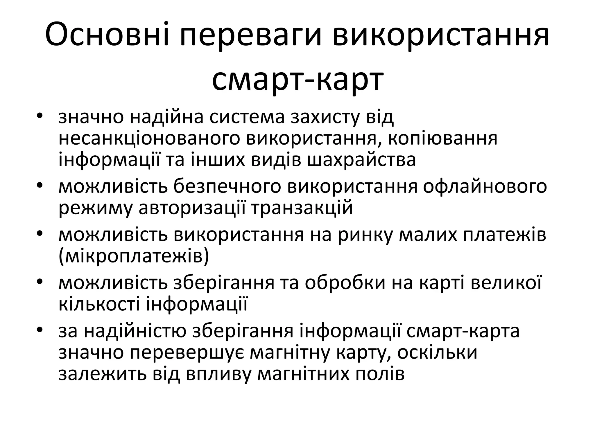 Основні переваги використання
смарт-карт
• значно надійна система захисту від
несанкціонованого використання, копіювання
інформації та інших видів шахрайства
• можливість безпечного використання офлайнового
режиму авторизації транзакцій
• можливість використання на ринку малих платежів
(мікроплатежів)
• можливість зберігання та обробки на карті великої
кількості інформації
• за надійністю зберігання інформації смарт-карта
значно перевершує магнітну карту, оскільки
залежить від впливу магнітних полів
 
