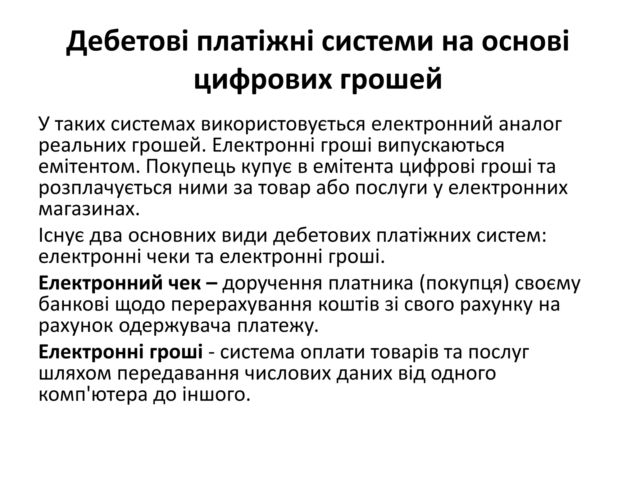 Дебетові платіжні системи на основі
цифрових грошей
У таких системах використовується електронний аналог
реальних грошей. Електронні гроші випускаються
емітентом. Покупець купує в емітента цифрові гроші та
розплачується ними за товар або послуги у електронних
магазинах.
Існує два основних види дебетових платіжних систем:
електронні чеки та електронні гроші.
Електронний чек – доручення платника (покупця) своєму
банкові щодо перерахування коштів зі свого рахунку на
рахунок одержувача платежу.
Електронні гроші - система оплати товарів та послуг
шляхом передавання числових даних від одного
комп'ютера до іншого.
 