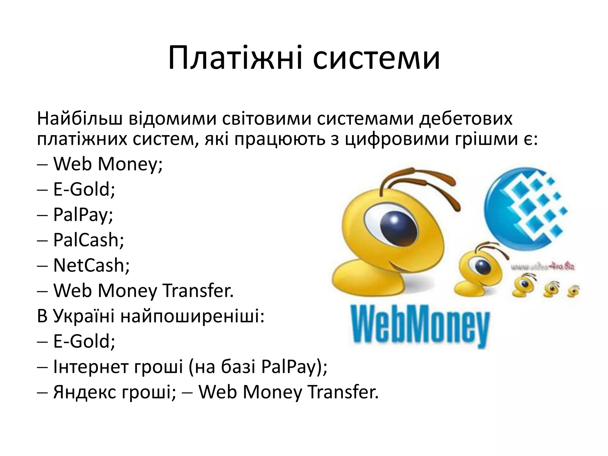 Платіжні системи
Найбільш відомими світовими системами дебетових
платіжних систем, які працюють з цифровими грішми є:
 Web Money;
 E-Gold;
 PalPay;
 PalCash;
 NetCash;
 Web Money Transfer.
В Україні найпоширеніші:
 E-Gold;
 Інтернет гроші (на базі PalPay);
 Яндекс гроші;  Web Money Transfer.
 