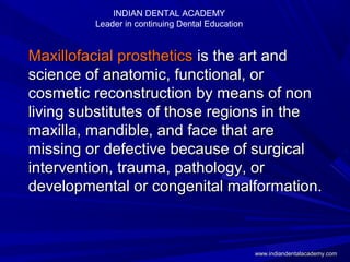 Maxillofacial prostheticsMaxillofacial prosthetics is the art andis the art and
science of anatomic, functional, orscience of anatomic, functional, or
cosmetic reconstruction by means of noncosmetic reconstruction by means of non
living substitutes of those regions in theliving substitutes of those regions in the
maxilla, mandible, and face that aremaxilla, mandible, and face that are
missing or defective because of surgicalmissing or defective because of surgical
intervention, trauma, pathology, orintervention, trauma, pathology, or
developmental or congenital malformation.developmental or congenital malformation.
INDIAN DENTAL ACADEMY
Leader in continuing Dental Education
www.indiandentalacademy.comwww.indiandentalacademy.com
 