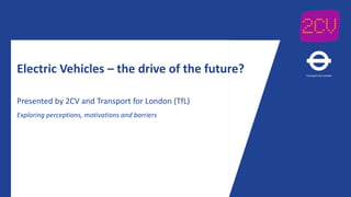 Electric Vehicles – the drive of the future?
Presented by 2CV and Transport for London (TfL)
Exploring perceptions, motivations and barriers
 