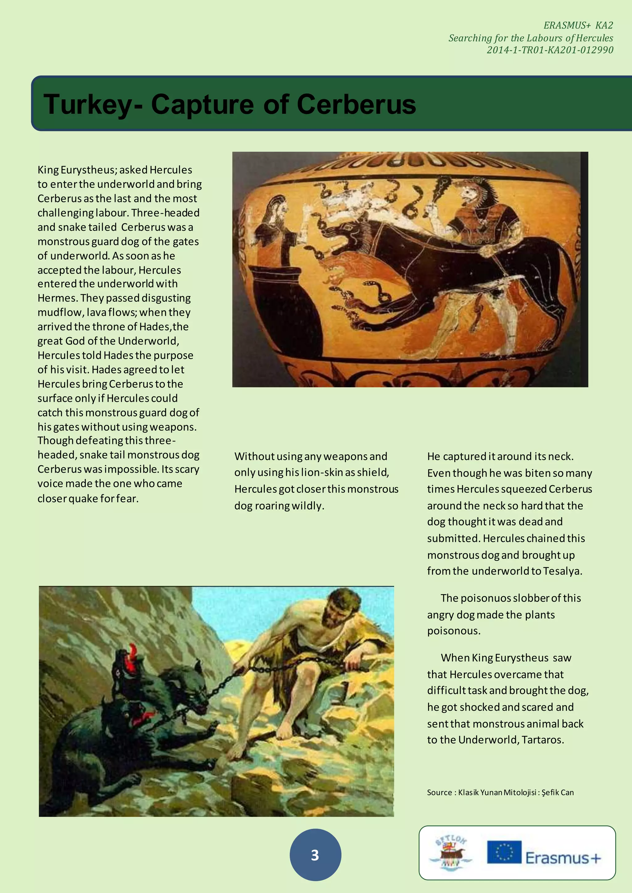 3
Withoutusinganyweaponsand
onlyusinghislion-skinasshield,
Herculesgotcloserthismonstrous
dog roaringwildly.
KingEurystheus;askedHercules
to enterthe underworldandbring
Cerberusasthe last and the most
challenginglabour.Three-headed
and snake tailed Cerberuswasa
monstrousguarddog of the gates
of underworld.Assoonashe
acceptedthe labour,Hercules
enteredthe underworldwith
Hermes.Theypasseddisgusting
mudflow,lavaflows;whenthey
arrivedthe throne of Hades,the
great God of the Underworld,
HerculestoldHadesthe purpose
of hisvisit.Hadesagreedtolet
HerculesbringCerberustothe
surface onlyif Herculescould
catch thismonstrousguard dogof
hisgateswithoutusingweapons.
Thoughdefeatingthisthree-
headed,snake tail monstrousdog
Cerberuswasimpossible.Itsscary
voice made the one whocame
closerquake forfear.
ERASMUS+ KA2
Searching for the Labours of Hercules
2014-1-TR01-KA201-012990
Turkey- Capture of Cerberus
He captureditaround itsneck.
Eventhoughhe was bitensomany
timesHerculessqueezedCerberus
aroundthe neckso hardthat the
dog thoughtitwas deadand
submitted.Herculeschainedthis
monstrousdogand broughtup
fromthe underworldtoTesalya.
The poisonuosslobberof this
angry dogmade the plants
poisonous.
WhenKingEurystheus saw
that Herculesovercame that
difficulttaskandbroughtthe dog,
he got shockedandscared and
sentthat monstrousanimal back
to the Underworld,Tartaros.
Source : Klasik YunanMitolojisi: Şefik Can