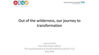 Out of the wilderness, our journey to
transformation
Joanna Smith
Chief Information Officer
The Royal Brompton & Harefield NHS Foundation Trust
May 2016
 