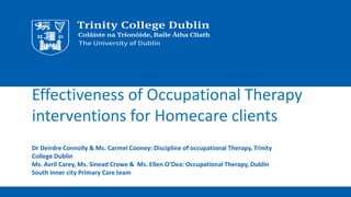 Effectiveness of Occupational Therapy
interventions for Homecare clients
Dr Deirdre Connolly & Ms. Carmel Cooney: Discipline of occupational Therapy, Trinity
College Dublin
Ms. Avril Carey, Ms. Sinead Crowe & Ms. Ellen O’Dea: Occupational Therapy, Dublin
South Inner city Primary Care team
 