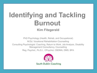 Identifying and Tackling
Burnout
Kim Fitzgerald
PhD Psychology (Health, Rehab, and Occupational)
M.Ed. Vocational Rehabilitation Counselling
Consulting Psychologist: Coaching, Return to Work, Job Analysis, Disability
Management Consultancy, Counselling
Reg. Psychol., Ps.S.I., CPsychol, CBDMA, DMS, BFA
 