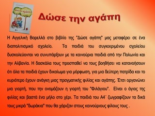 Η Αγγελική Βαρελλά στο βιβλίο της "Δώσε αγάπη" μας μεταφέρει σε ένα
διαπολιτισμικό σχολείο. Τα παιδιά του συγκεκριμένου σχολείου
δυσκολεύονται να συνυπάρξουν με τα καινούρια παιδιά από την Πολωνία και
την Αλβανία. Η δασκάλα τους προσπαθεί να τους βοηθήσει να κατανοήσουν
ότι όλα τα παιδιά έχουν δικαίωμα για μόρφωση, για μια δεύτερη πατρίδα και το
κυριότερο έχουν ανάγκη μιας πραγματικής φιλίας και αγάπης. Έτσι οργανώνει
μια γιορτή, που την ονομάζουν η γιορτή του "Φιλάγιου". Είναι ο άγιος της
φιλίας και βαστά ένα μήλο στο χέρι. Τα παιδιά του Α4΄ ζωγραφίζουν τα δικά
τους μικρά "δωράκια" που θα χάριζαν στους καινούριους φίλους τους .
 