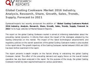 Global Casting Cookware Market 2016 Industry,
Analysis, Research, Share, Growth, Sales, Trends,
Supply, Forecast to 2021
Qyresearchreports has recently announced the addition of "Global Casting Cookware Market
2016 Industry, Analysis, Research, Share, Growth, Sales, Trends, Supply, Forecast to
2021" to its huge collection of Market Research Reports.
The report on the global Casting Cookware market is aimed at informing stakeholders about the
prevailing market dynamics. It informs them about the impact of the strategies adopted by the
leading enterprises on the market. The impact of the latest technological advancements and
regulatory policies on the overall operations of the global Casting Cookware market is also studied
in the report detail. The growth trajectory of the Casting Cookware market between 2016 and 2021
has been further examined in the report.
The report presents in-depth insights on the factors driving or restraining the global Casting
Cookware market. The effect of the prevailing demand and supply forces on the overall market
operation has also been analyzed in the report. For the purpose of the study, the global Casting
Cookware market has been segmented based on various parameters.
 