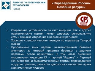 «Справедливая Россия»
Базовые ресурсы
o Сохранение устойчивости за счет инерции. Как и другие
парламентские партии, имеет широкую региональную
сеть и сильные отделения в нескольких регионах
o Хорошие социологические позиции по параметру "второй
выбор"
o Проблемные зоны партии: незначительный базовый
электорат, за который придется бороться с другими
партиями левой ориентации (в том числе бывшими
участниками коалиции СР - партией "Родина" и Партией
Пенсионеров) и бывшими членами партии, перешедшими
в другие проекты, размытая идеология и отсутствие ярких
харизматичных лидеров
 