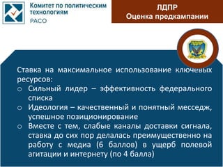 ЛДПР
Оценка предкампании
Ставка на максимальное использование ключевых
ресурсов:
o Сильный лидер – эффективность федерального
списка
o Идеология – качественный и понятный месседж,
успешное позиционирование
o Вместе с тем, слабые каналы доставки сигнала,
ставка до сих пор делалась преимущественно на
работу с медиа (6 баллов) в ущерб полевой
агитации и интернету (по 4 балла)
 