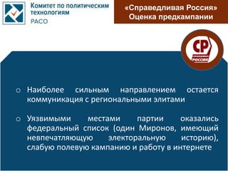 «Справедливая Россия»
Оценка предкампании
o Наиболее сильным направлением остается
коммуникация с региональными элитами
o Уязвимыми местами партии оказались
федеральный список (один Миронов, имеющий
невпечатляющую электоральную историю),
слабую полевую кампанию и работу в интернете
 