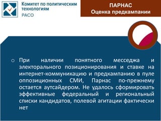 ПАРНАС
Оценка предкампании
o При наличии понятного месседжа и
электорального позиционирования и ставке на
интернет-коммуникацию и предкампанию в пуле
оппозиционных СМИ, Парнас по-прежнему
остается аутсайдером. Не удалось сформировать
эффективные федеральный и региональный
списки кандидатов, полевой агитации фактически
нет
 