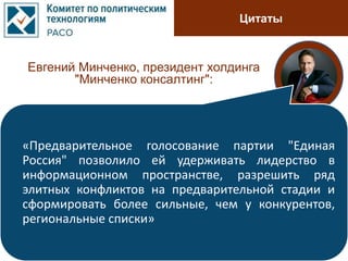 Цитаты
Евгений Минченко, президент холдинга
"Минченко консалтинг":
«Предварительное голосование партии "Единая
Россия" позволило ей удерживать лидерство в
информационном пространстве, разрешить ряд
элитных конфликтов на предварительной стадии и
сформировать более сильные, чем у конкурентов,
региональные списки»
 