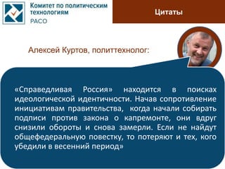 Цитаты
Алексей Куртов, политтехнолог:
«Справедливая Россия» находится в поисках
идеологической идентичности. Начав сопротивление
инициативам правительства, когда начали собирать
подписи против закона о капремонте, они вдруг
снизили обороты и снова замерли. Если не найдут
общефедеральную повестку, то потеряют и тех, кого
убедили в весенний период»
 