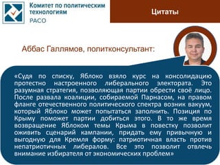 Цитаты
Аббас Галлямов, политконсультант:
«Судя по списку, Яблоко взяло курс на консолидацию
протестно настроенного либерального электората. Это
разумная стратегия, позволяющая партии обрести своё лицо.
После развала коалиции, собираемой Парнасом, на правом
фланге отечественного политического спектра возник вакуум,
который Яблоко может попытаться заполнить. Позиция по
Крыму поможет партии добиться этого. В то же время
возвращение Яблоком темы Крыма в повестку позволит
оживить сценарий кампании, придать ему привычную и
выгодную для Кремля форму: патриотичная власть против
непатриотичных либералов. Все это позволит отвлечь
внимание избирателя от экономических проблем»
 