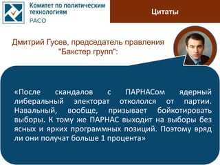 Цитаты
Дмитрий Гусев, председатель правления
"Бакстер групп":
«После скандалов с ПАРНАСом ядерный
либеральный электорат откололся от партии.
Навальный, вообще, призывает бойкотировать
выборы. К тому же ПАРНАС выходит на выборы без
ясных и ярких программных позиций. Поэтому вряд
ли они получат больше 1 процента»
 