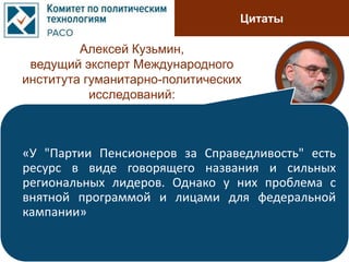 Цитаты
Алексей Кузьмин,
ведущий эксперт Международного
института гуманитарно-политических
исследований:
«У "Партии Пенсионеров за Справедливость" есть
ресурс в виде говорящего названия и сильных
региональных лидеров. Однако у них проблема с
внятной программой и лицами для федеральной
кампании»
 