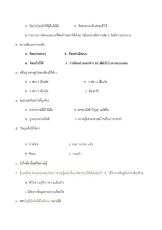ก. คิดถํายโอนไปให๎ผู๎อื่นไมํได๎ ข. คิดสามารถเก็บสะสมไว๎ได๎
ค.กระบวนการคิดของสมองที่คิดสร๎างสรรค์สิ่งใหมํ ๆที่แตกตํางไปจากเดิม ง. คิดมีความสวยงาม
๒. ความคิดนอกกรอบคือ
ก. คิดอย่างตรงๆ ข. คิดอย่างมีระบบ
ค. คิดอะไรก็ได้ ง. การคิดอย่างแตกต่าง อย่างไม่เป็นไปตามแบบแผน
๓. ปรัชญาเศรษฐกิจพอเพียงมีกี่หํวง
ก. 5 หํวง 3 เงื่อนไข ข. 3 หํวง 2 เงื่อนไข
ค. 2 หํวง 3 เงื่อนไข ง. ผิดทุกข๎อ
๔. คุณธรรมคืออะไรที่ถูกต๎อง
ก. ราคาความมีได๎ มีเสีย ข. อดทน มีสติ ปัญญา แบํงปัน
ค. รูปแบบความคิดดี ง. ความคุ๎มคําและประโยชน์ในการกระทา
๕. วัสดุเหลือใช๎ได๎แกํ
ก. โทรศัพท์ ข. ขวด กระป๋อง แก๎ว
ค. พัดลม ง. กระเป๋า
๖. ข๎อใดคือ เงื่อนไขความรู้
ก. รู๎รอบด๎าน ความรอบคอบที่จะนาความรู๎เหลํานั้นมาพิจารณาให๎เชื่อมโยงกัน ข. ได๎รับการชักจูงในการเลือกข๎าง
ค. ได๎รับความรู๎ที่กวําความเป็นจริง
ง. ได๎ทราบข๎อมูลตามความเป็นจริง
๗. การมีภูมิคุ๎มกันที่ดีในตัวเอง หมายถึง
 