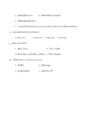 ก. สิทธิที่จะได๎รับขําวสาร ข. สิทธิที่จะได๎รับความปลอดภัย
ค. สิทธิที่จะมีผูกพันธ์กับตัวเอง
ง. การเตรียมตัวให๎พร๎อมรับผลกระทบและการเปลี่ยนแปลงด๎านการตํางๆทั้งอนาคตใกล๎-ไกล
๘. กระปุกออมสินตรงกับคาภาษาอังกฤษวํา
ก. Bank duck ข. Bank dog ค. Piggy bank ง. Poke bank
๙. วัสดุจากธรรมชาติ คือ
ก. พัดลม น้าตาล ข. น้าปลา ยาสีฟัน
ค.เปลือกข๎าวโพด เปลือกถั่วลิสง เปลือกไขํ ง. น้าดื่ม หม๎อหุงข๎าว
๑๐. ข๎อใดตรงกับคาวํา “Sufficient economy”
ก. มีกินมีใช๎ ข. ไมํได๎มาตรฐาน
ค. เศรษฐกิจพอเพียง ง. ระมัดระวังการใช๎
 
