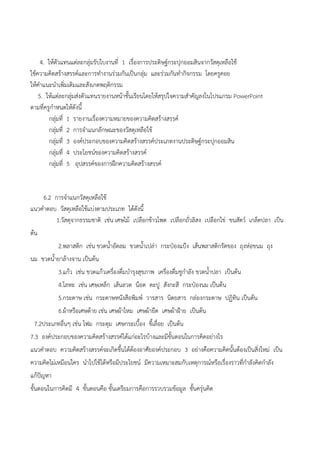 4. ให๎ตัวแทนแตํละกลุํมรับใบงานที่ 1 เรื่องการประดิษฐ์กระปุกออมสินจากวัสดุเหลือใช๎
ใช๎ความคิดสร๎างสรรค์และการทางานรํวมกันเป็นกลุํม และรํวมกันทากิจกรรม โดยครูคอย
ให๎คาแนะนาเพิ่มเติมและสังเกตพฤติกรรม
5. ให๎แตํละกลุํมสํงตัวแทนรายงานหน๎าชั้นเรียนโดยให๎สรุปใจความสาคัญลงในโปรแกรม PowerPoint
ตามที่ครูกาหนดให๎ดังนี้
กลุํมที่ 1 รายงานเรื่องความหมายของความคิดสร๎างสรรค์
กลุํมที่ 2 การจาแนกลักษณะของวัสดุเหลือใช๎
กลุํมที่ 3 องค์ประกอบของความคิดสร๎างสรรค์ประเภทงานประดิษฐ์กระปุกออมสิน
กลุํมที่ 4 ประโยชน์ของความคิดสร๎างสรรค์
กลุํมที่ 5 อุปสรรค์ของการฝึกความคิดสร๎างสรรค์
6.2 การจาแนกวัสดุเหลือใช๎
แนวคาตอบ วัสดุเหลือใช๎แบํงตามประเภท ได๎ดังนี้
1.วัสดุจากธรรมชาติ เชํน เศษไม๎ เปลือกข๎าวโพด เปลือกถั่วลิสง เปลือกไขํ ขนสัตว์ เกล็ดปลา เป็น
ต๎น
2.พลาสติก เชํน ขวดน้าอัดลม ขวดน้าเปลํา กระป๋องแป้ง เส๎นพลาสติกรัดของ ถุงหํอขนม ถุง
นม ขวดน้ายาล๎างจาน เป็นต๎น
3.แก๎ว เชํน ขวดแก๎วเครื่องดื่มบารุงสุขภาพ เครื่องดื่มชูกาลัง ขวดน้าปลา เป็นต๎น
4.โลหะ เชํน เศษเหล็ก เส๎นลวด น็อต ตะปู สังกะสี กระป๋องนม เป็นต๎น
5.กระดาษ เชํน กระดาษหนังสือพิมพ์ วารสาร นิตยสาร กลํองกระดาษ ปฏิทิน เป็นต๎น
6.ผ๎าหรือเศษด๎าย เชํน เศษผ๎าไหม เศษผ๎ายืด เศษผ๎าฝ้าย เป็นต๎น
7.2ประเภทอื่นๆ เชํน โฟม กระดุม เศษกระเบื้อง ขี้เลื่อย เป็นต๎น
7.3 องค์ประกอบของความคิดสร๎างสรรค์ได๎แกํอะไรบ๎างและมีขั้นตอนในการคิดอยํางไร
แนวคาตอบ ความคิดสร๎างสรรค์จะเกิดขึ้นได๎ต๎องอาศัยองค์ประกอบ 3 อยํางคือความคิดนั้นต๎องเป็นสิ่งใหมํ เป็น
ความคิดไมํเหมือนใคร นาไปใช๎ได๎หรือมีประโยชน์ มีความเหมาะสมกับเหตุการณ์หรือเรื่องราวที่กาลังคิดกาลัง
แก๎ปัญหา
ขั้นตอนในการคิดมี 4 ขั้นตอนคือ ขั้นเตรียมการคือการรวบรวมข๎อมูล ขั้นครุํนคิด
 