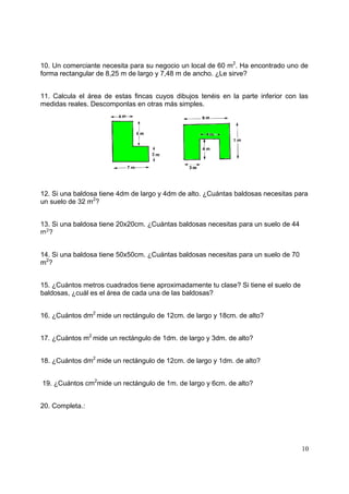 10
10. Un comerciante necesita para su negocio un local de 60 m2
. Ha encontrado uno de
forma rectangular de 8,25 m de largo y 7,48 m de ancho. ¿Le sirve?
11. Calcula el área de estas fincas cuyos dibujos tenéis en la parte inferior con las
medidas reales. Descomponlas en otras más simples.
12. Si una baldosa tiene 4dm de largo y 4dm de alto. ¿Cuántas baldosas necesitas para
un suelo de 32 m2
?
13. Si una baldosa tiene 20x20cm. ¿Cuántas baldosas necesitas para un suelo de 44
?
14. Si una baldosa tiene 50x50cm. ¿Cuántas baldosas necesitas para un suelo de 70
m2
?
15. ¿Cuántos metros cuadrados tiene aproximadamente tu clase? Si tiene el suelo de
baldosas, ¿cuál es el área de cada una de las baldosas?
16. ¿Cuántos dm2
mide un rectángulo de 12cm. de largo y 18cm. de alto?
17. ¿Cuántos m2
mide un rectángulo de 1dm. de largo y 3dm. de alto?
18. ¿Cuántos dm2
mide un rectángulo de 12cm. de largo y 1dm. de alto?
19. ¿Cuántos cm2
mide un rectángulo de 1m. de largo y 6cm. de alto?
20. Completa.:
 