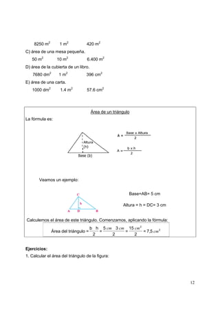12
8250 m2
1 m2
420 m2
C) área de una mesa pequeña.
50 m2
10 m2
6.400 m2
D) área de la cubierta de un libro.
7680 dm2
1 m2
396 cm2
E) área de una carta.
1000 dm2
1.4 m2
57.6 cm2
Área de un triángulo
La fórmula es:
Veamos un ejemplo:
Base=AB= 5 cm
Altura = h = DC= 3 cm
Calculemos el área de este triángulo. Comenzamos, aplicando la fórmula:
Área del triángulo = 2
2
57=
2
15
=
2
35
=
2
hb
cm
cmcmcm
,
Ejercicios:
1. Calcular el área del triángulo de la figura:
 