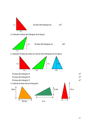 13
El área del triángulo es cm2
2. Calcular el área del triángulo de la figura.
El área del triángulo es dm2
3. Calcular el área de cada uno de los tres triángulos de la figura:
.
El área del triángulo A m2
El área del triángulo B m2
El área del triángulo C m2
4. Calcula el área de los triángulos:
10cm 8 dm 10 m
12 cm
25 dm 2 m
 