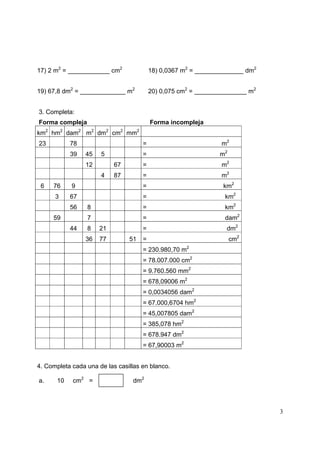 3
17) 2 m2
= ____________ cm2
18) 0,0367 m2
= ______________ dm2
19) 67,8 dm2
= _____________ m2
20) 0,075 cm2
= _______________ m2
3. Completa:
Forma compleja Forma incompleja
km2
hm2
dam2
m2
dm2
cm2
mm2
23 78 = m2
39 45 5 = m2
12 67 = m2
4 87 = m2
6 76 9 = km2
3 67 = km2
56 8 = km2
59 7 = dam2
44 8 21 = dm2
36 77 51 = cm2
= 230.980,70 m2
= 78.007.000 cm2
= 9.760.560 mm2
= 678,09006 m2
= 0,0034056 dam2
= 67.000,6704 hm2
= 45,007805 dam2
= 385,078 hm2
= 678.947 dm2
= 67,90003 m2
4. Completa cada una de las casillas en blanco.
a. 10 cm2
= dm2
 