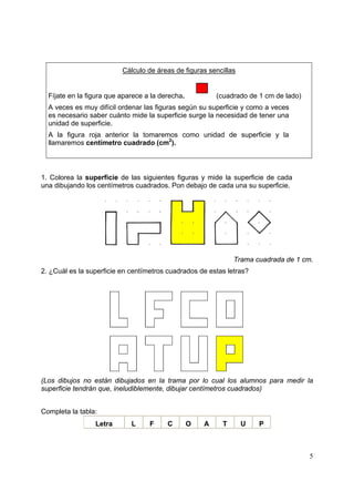5
Cálculo de áreas de figuras sencillas
Fíjate en la figura que aparece a la derecha. (cuadrado de 1 cm de lado)
A veces es muy difícil ordenar las figuras según su superficie y como a veces
es necesario saber cuánto mide la superficie surge la necesidad de tener una
unidad de superficie.
A la figura roja anterior la tomaremos como unidad de superficie y la
llamaremos centímetro cuadrado (cm2
).
1. Colorea la superficie de las siguientes figuras y mide la superficie de cada
una dibujando los centímetros cuadrados. Pon debajo de cada una su superficie.
Trama cuadrada de 1 cm.
2. ¿Cuál es la superficie en centímetros cuadrados de estas letras?
(Los dibujos no están dibujados en la trama por lo cual los alumnos para medir la
superficie tendrán que, ineludiblemente, dibujar centímetros cuadrados)
Completa la tabla:
Letra L F C O A T U P
 