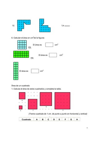 7
b) La
6. Calcular el área en cm2
de la figuras
El área es cm2
El área es cm2
El área es cm2
Área de un cuadrado
1. Calcula el área de estos cuadrados y completa la tabla.
(Trama cuadrada de 1 cm. de punto a punto en horizontal y vertical)
.
Cuadrado A B C D E .F G H
 