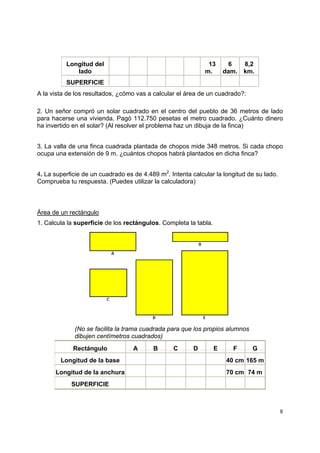 8
Longitud del
lado
........ .......................................
..13
m...
6
dam.
8,2
km.
SUPERFICIE ................... ........ ........ ........ ........ ........ ........
A la vista de los resultados, ¿cómo vas a calcular el área de un cuadrado?:
2. Un señor compró un solar cuadrado en el centro del pueblo de 36 metros de lado
para hacerse una vivienda. Pagó 112.750 pesetas el metro cuadrado. ¿Cuánto dinero
ha invertido en el solar? (Al resolver el problema haz un dibuja de la finca)
3. La valla de una finca cuadrada plantada de chopos mide 348 metros. Si cada chopo
ocupa una extensión de 9 m. ¿cuántos chopos habrá plantados en dicha finca?
4. La superficie de un cuadrado es de 4.489 m2
. Intenta calcular la longitud de su lado.
Comprueba tu respuesta. (Puedes utilizar la calculadora)
Área de un rectángulo
1. Calcula la superficie de los rectángulos. Completa la tabla.
(No se facilita la trama cuadrada para que los propios alumnos
dibujen centímetros cuadrados)
Rectángulo ... A ... ... B ... ... C ... ... D ... ... E ... ... F ... ... G ...
Longitud de la base . . . . . 40 cm 165 m
Longitud de la anchura . . . . . 70 cm 74 m
SUPERFICIE . . . . . . .
 