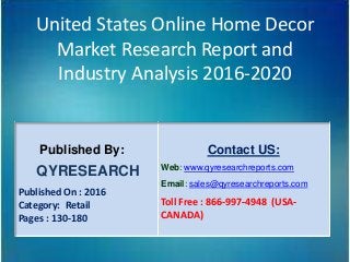 United States Online Home Decor
Market Research Report and
Industry Analysis 2016-2020
Published By:
QYRESEARCH
Published On : 2016
Category: Retail
Pages : 130-180
Contact US:
Web: www.qyresearchreports.com
Email: sales@qyresearchreports.com
Toll Free : 866-997-4948 (USA-
CANADA)
 