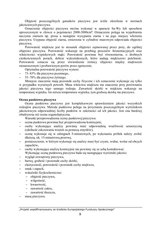 „Projekt współfinansowany ze środków Europejskiego Funduszu Społecznego”
9
Objętość poszczególnych gatunków pieczywa jest ściśle określona w normach
jakościowych pieczywa.
Oznaczenie objętości pieczywa można wykonać w aparacie Sa-Wy lub sposobem
uproszczonym w zlewce o pojemności 2000-3000cm³. Oznaczenie polega na wypełnieniu
naczynia ziarnem np. prosa a następnie wysypaniu ziarna i na jego miejsce włożeniu
pieczywa. Usypana objętość ziarna, zmierzona w cylindrze miarowym odpowiada objętości
pieczywa.
Porowatość miękiszu jest to stosunek objętości zajmowanej przez pory, do ogólnej
objętości pieczywa. Porowatość wskazuje na przebieg procesów fermentacyjnych oraz
właściwości wypiekowych mąki. Porowatość powinna być równomierna, o drobnych
cienkościennych porach, dobrze wykształconych, które nadają miękiszowi pulchność.
Porowatość oznacza się przez stwierdzenie różnicy objętości między miękiszem
nienaruszonym i pozbawionym porów przez zgniecenie.
Optymalna porowatość pieczywa wynosi:
− 73–83% dla pieczywa pszennego,
− 55–70% dla pieczywa żytniego.
Mniejsze znaczenie mają pozostałe cechy fizyczne i ich oznaczenie wykonuje się tylko
w przypadku wyraźnych potrzeb. Masa właściwa miękiszu ma znaczenie przy porównaniu
jakości pieczywa tego samego rodzaju. Zawartość skórki w miękiszu wskazuje na
temperaturę wypieku. Im niższa temperatura wypieku, tym grubszą skórkę ma pieczywo.
Ocena punktowa pieczywa
Ocena punktowa pieczywa jest kompleksowym sprawdzeniem jakości wszystkich
rodzajów pieczywa. Metoda punktowa polega na przyznaniu poszczególnym wyróżnikom
jakościowym odpowiedniej liczby punktów w zależności od ich jakości. Jest ona bardziej
obiektywna niż ocena organoleptyczna.
Warunki przeprowadzenia oceny punktowej pieczywa:
− ocena punktowa powinna być przeprowadzona komisyjnie,
− osoby wykonujące analizy powinny mieć odpowiednią wrażliwość sensoryczną
(zdolność odczuwania wrażeń za pomocą zmysłów),
− ocenę wykonuje się w odstępach 5-minutowych, po wykonaniu próbek należy zrobić
dłuższą, ok. 15-minutrową przerwę,
− pomieszczenie, w którym wykonuje się analizy musi być czyste, widne, wolne od obcych
zapachów,
− osoby wykonujące analizę komisyjnie nie powinny się ze sobą kontaktować.
Wykonując ocenę punktową pieczywa bada się następujące wyróżniki jakości:
− wygląd zewnętrzny pieczywa,
− barwę, grubość i pozostałe cechy skórki,
− elastyczność, porowatość i pozostałe cechy miękiszu,
− smak i zapach,
− wskaźniki fizykochemiczne:
− objętość pieczywa,
− wilgotność,
− kwasowość,
− zawartość cukru,
− zawartość tłuszczu,
− masę pieczywa.
 