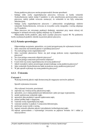 „Projekt współfinansowany ze środków Europejskiego Funduszu Społecznego”
10
Ocenę punktową pieczywa można przeprowadzić dwoma sposobami:
− badając tylko cechy organoleptyczne pieczywa; wówczas za każdy wskaźnik
fizykochemiczny należy dodać 8 punktów w celu umożliwienia porównywalnej oceny
pieczywa, należy jednak wówczas zaznaczyć, że wskaźniki te nie były oznaczane
laboratoryjnie,
− badając cechy organoleptyczne pieczywa i jednocześnie uwzględniając niektóre
wskaźniki fizykochemiczne, wówczas za wszystkie cechy niezgodne z normą odejmuje
się 35 punktów.
Masa pieczywa nie otrzymuje punktacji dodatniej, natomiast przy masie niższej niż
wymagana w normach od oceny ogólnej odejmuje się 35 punktów.
Maksymalna liczba punktów, jaką może uzyskać pieczywo wynosi 40. Na podstawie
liczby uzyskanych punktów określa się poziom jakości pieczywa.
4.1.2. Pytania sprawdzające
Odpowiadając na pytania, sprawdzisz, czy jesteś przygotowany do wykonania ćwiczeń.
1. Jakie znaczenie ma kontrola jakości w produkcji pieczywa?
2. Na czym polega ocena organoleptyczna?
3. Jakie wyróżniki jakościowe bierze się pod uwagę podczas oceny organoleptycznej
pieczywa?
4. Na czym polega oznaczenie objętości pieczywa?
5. Na czym polega oznaczenie porowatości miękiszu?
6. Czym różni się ocena organoleptyczna od oceny punktowej?
7. Jakich warunków należy przestrzegać przeprowadzając ocenę punktową pieczywa?
8. Jakie wskaźniki fizykochemiczne bada się podczas oceny punktowej pieczywa?
9. W jaki sposób wykonuje się ocenę punktową pieczywa?
4.1.3. Ćwiczenia
Ćwiczenie 1
Wykonaj kontrolę jakości mąki dostarczonej do magazynu surowców piekarni.
Sposób wykonania ćwiczenia
Aby wykonać ćwiczenie, powinieneś:
1) zapoznać się z treścią normy jakościowej mąki,
2) sprawdzić, czy w danej piekarni jest laboratorium i jakie jest jego wyposażenie,
3) ustalić analizowane wskaźniki mąki,
4) sprawdzić datę produkcji i sposób opakowania mąki,
5) pobrać próbkę mąki z magazynu,
6) wykonać ocenę organoleptyczną mąki,
7) wykonać ustalone w punkcie 3 oznaczenia laboratoryjne,
8) porównać swoje wyniki z normą,
9) zapisać wniosek odnośnie jakości i przydatności technologicznej mąki,
10) napisać sprawozdanie z wykonanego ćwiczenia na papierze formatu A4 i oddać je
nauczycielowi.
 